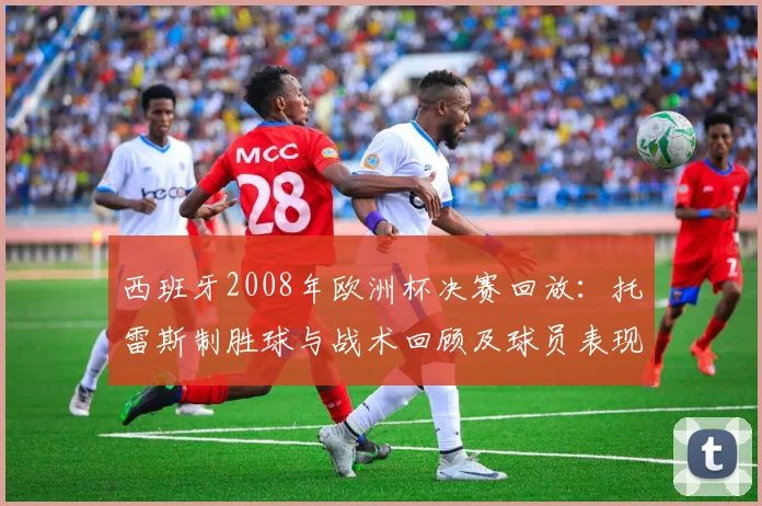 西班牙2008年欧洲杯决赛回放：托雷斯制胜球与战术回顾及球员表现