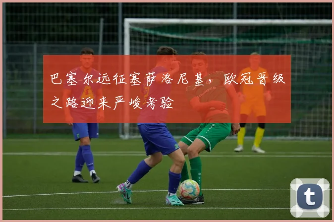 巴塞尔远征塞萨洛尼基,欧冠晋级之路迎来严峻考验