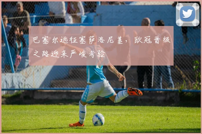 巴塞尔远征塞萨洛尼基,欧冠晋级之路迎来严峻考验