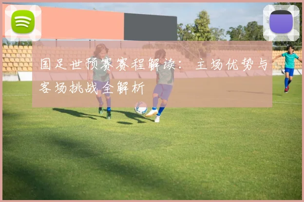国足世预赛赛程解读：主场优势与客场挑战全解析