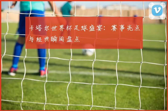 卡塔尔世界杯足球盛宴：赛事亮点与经典瞬间盘点