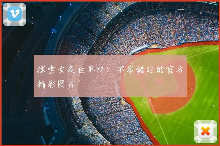 探索女足世界杯：不容错过的官方精彩图片