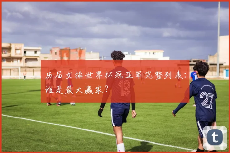 历届女排世界杯冠亚军完整列表:谁是最大赢家?