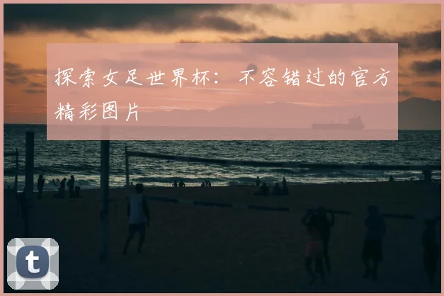 探索女足世界杯:不容错过的官方精彩图片