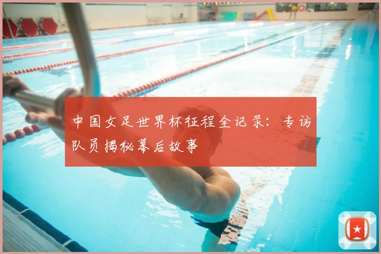 中国女足世界杯征程全记录：专访队员揭秘幕后故事