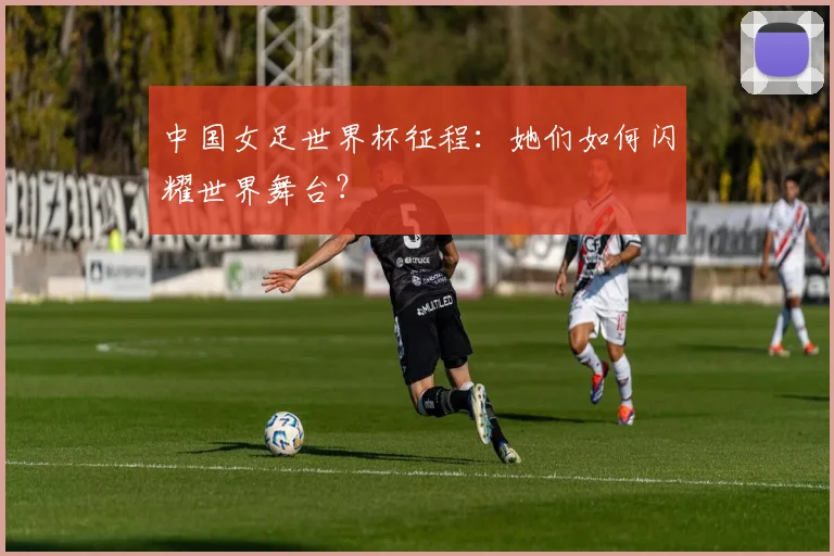 中国女足世界杯征程：她们如何闪耀世界舞台？