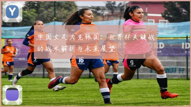 中国女足力克韩国：世界杯关键战的战术解析与未来展望