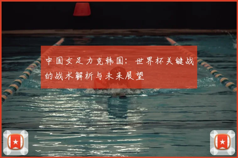 中国女足力克韩国：世界杯关键战的战术解析与未来展望