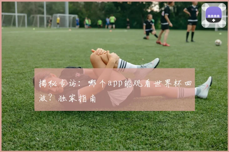 揭秘专访：哪个app能观看世界杯回放？独家指南